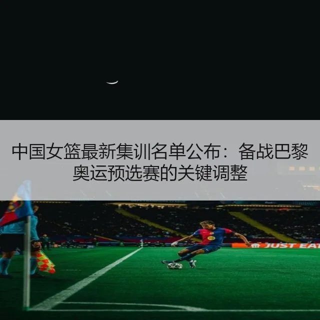 中国女篮最新集训名单公布：备战巴黎奥运预选赛的关键调整